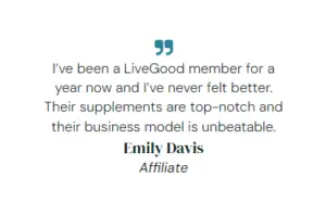 I’ve been a LiveGood member for a year now and I’ve never felt better. Their supplements are top-notch and their business model is unbeatable. Emily Davis Affiliate